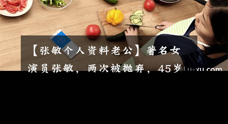 【张敏个人资料老公】著名女演员张敏，两次被抛弃，45岁和年幼的丈夫结婚也很幸福，53岁没有孩子。