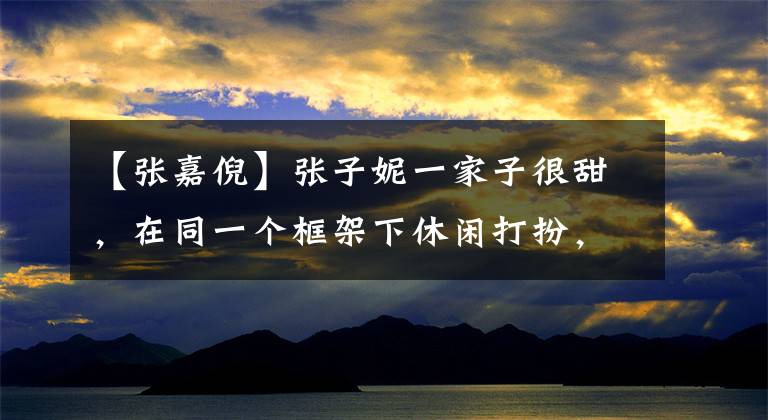 【张嘉倪】张子妮一家子很甜，在同一个框架下休闲打扮，时尚舒适，颜值太高，遮住了眼睛。(威廉莎士比亚，甜蜜，甜蜜，甜蜜，甜蜜，甜蜜)。