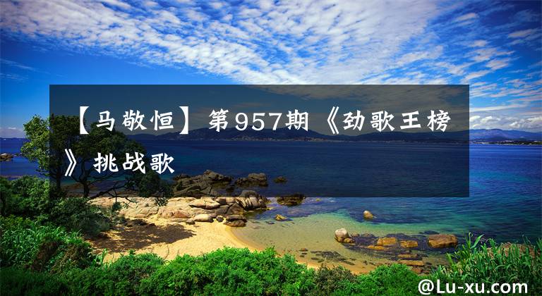 【马敬恒】第957期《劲歌王榜》挑战歌