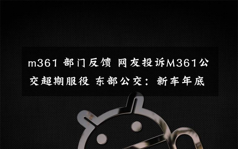 m361 部门反馈 网友投诉M361公交超期服役 东部公交：新车年底到位