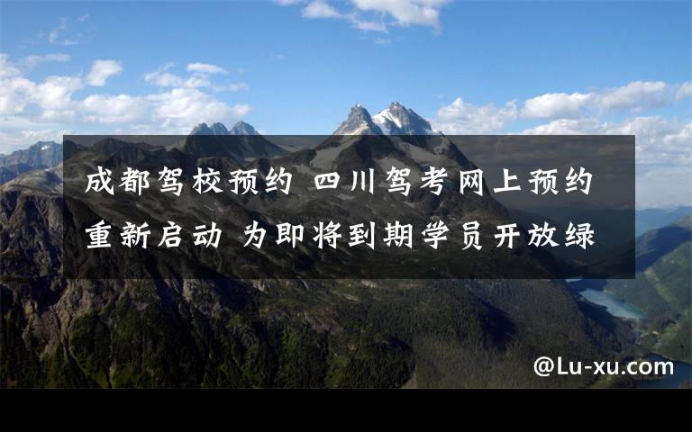 成都驾校预约 四川驾考网上预约重新启动 为即将到期学员开放绿色通道