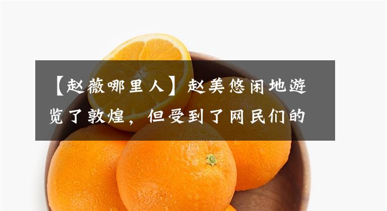 【赵薇哪里人】赵美悠闲地游览了敦煌，但受到了网民们的嘲笑。