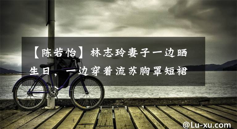 【陈若怡】林志玲妻子一边晒生日，一边穿着流苏胸罩短裙炫耀身材，34岁依然少女感爆棚。