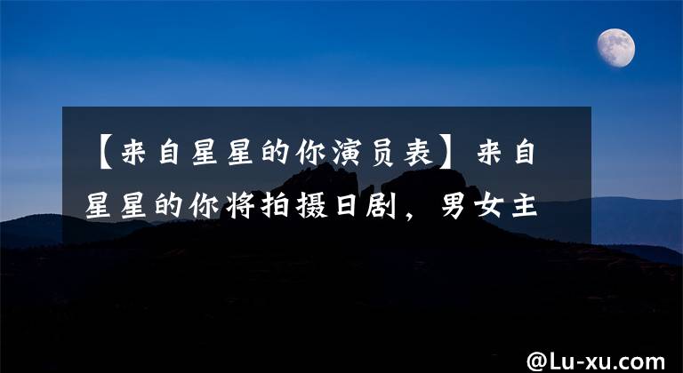【来自星星的你演员表】来自星星的你将拍摄日剧，男女主演已定，电视剧粉丝们的反应都是意料之中的。