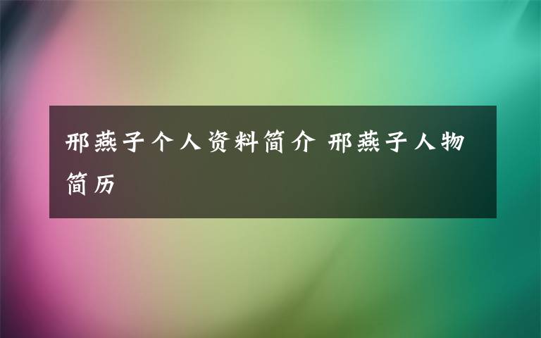 邢燕子个人资料简介 邢燕子人物简历