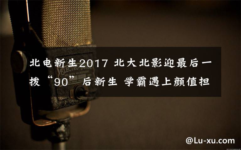 北电新生2017 北大北影迎最后一拨“90”后新生 学霸遇上颜值担当碰擦别样火花