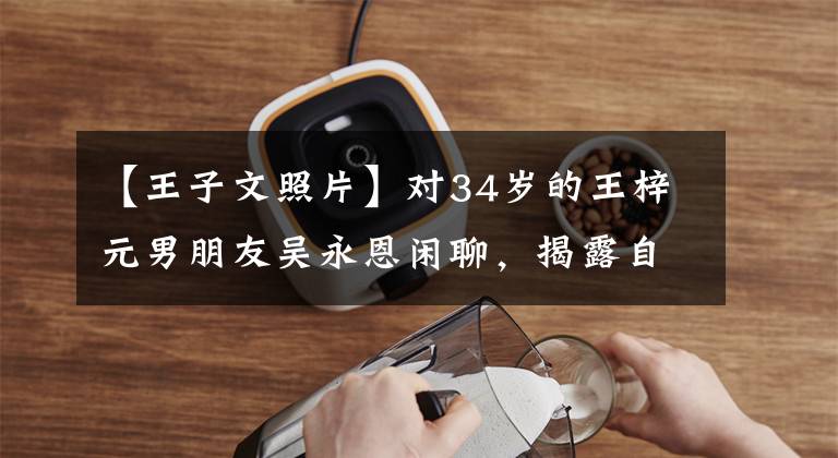【王子文照片】对34岁的王梓元男朋友吴永恩闲聊，揭露自己是安祖，说孩子不影响爱情。