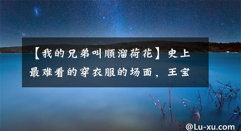 【我的兄弟叫顺溜荷花】史上最难看的穿衣服的场面，王宝强说谎了吗？马蓉说我最不害羞！