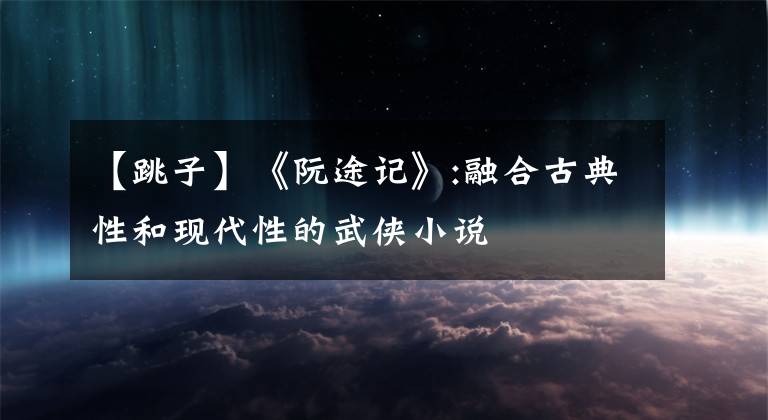 【跳子】《阮途记》:融合古典性和现代性的武侠小说