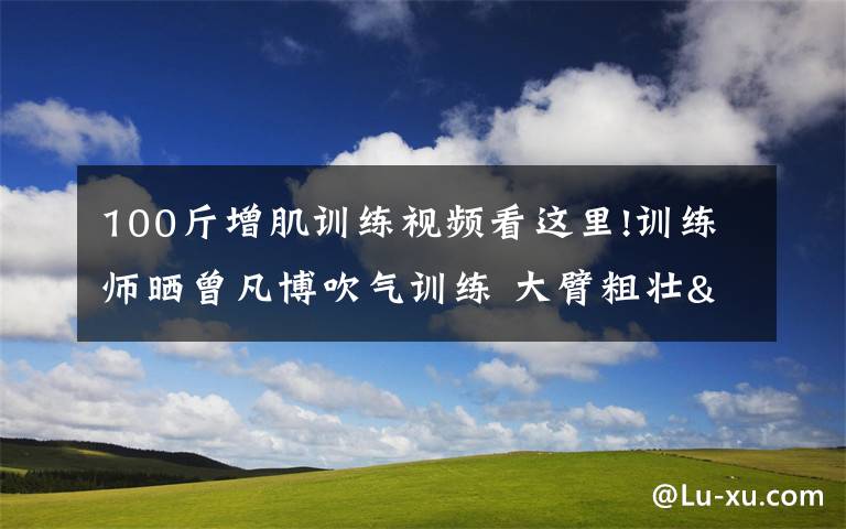 100斤增肌训练视频看这里!训练师晒曾凡博吹气训练 大臂粗壮&增肌明显