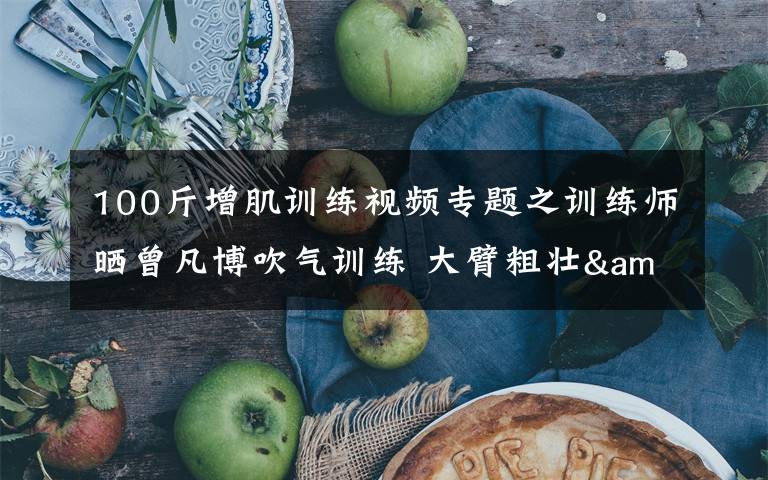 100斤增肌训练视频专题之训练师晒曾凡博吹气训练 大臂粗壮&增肌明显