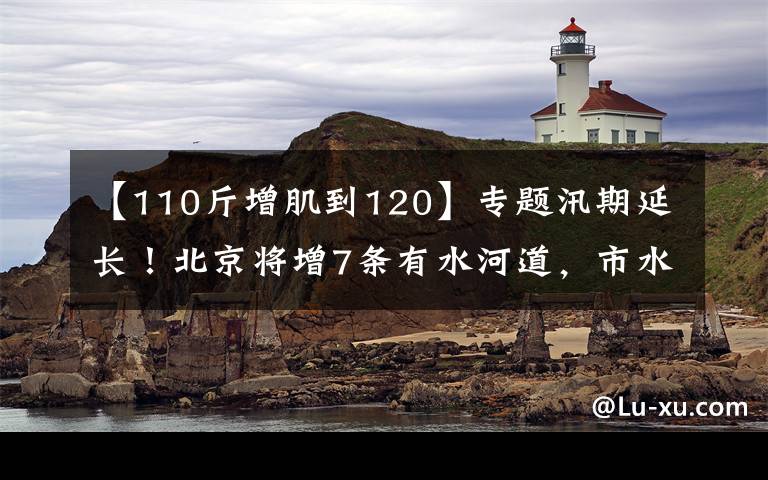 【110斤增肌到120】专题汛期延长！北京将增7条有水河道，市水务局​提醒——