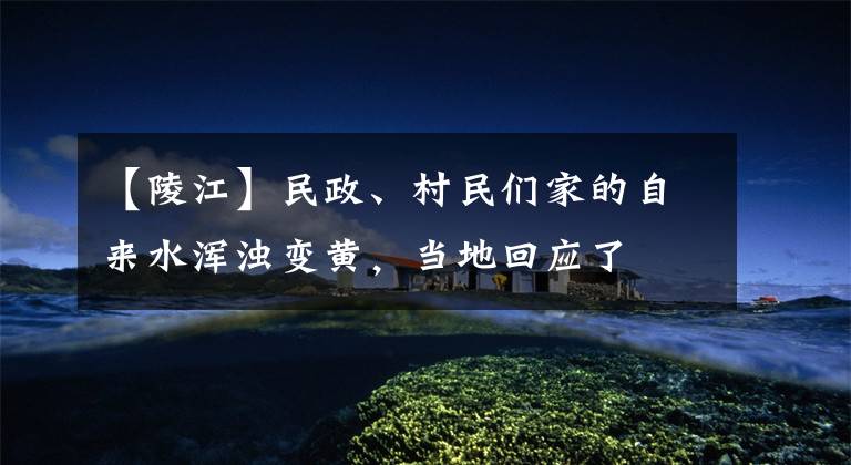 【陵江】民政、村民们家的自来水浑浊变黄，当地回应了