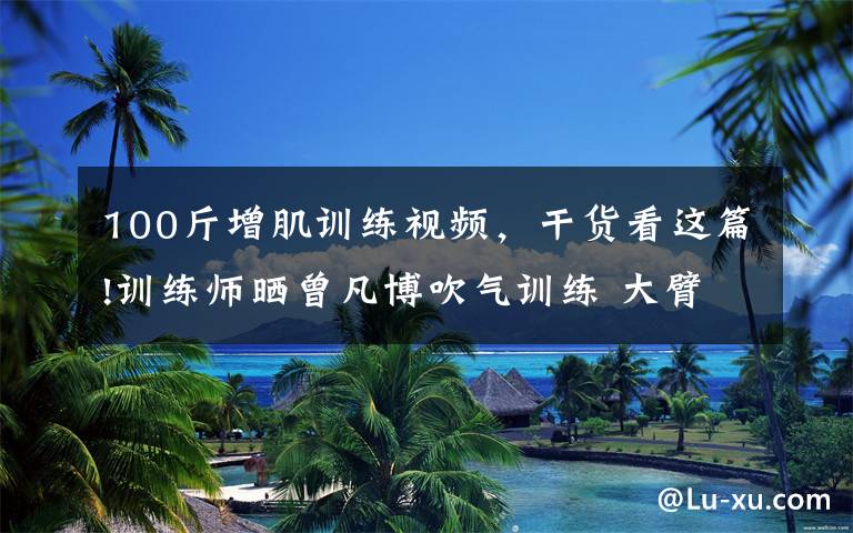 100斤增肌训练视频，干货看这篇!训练师晒曾凡博吹气训练 大臂粗壮&增肌明显