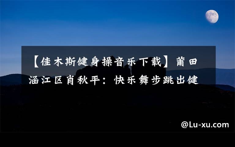 【佳木斯健身操音乐下载】莆田涵江区肖秋平：快乐舞步跳出健康生活