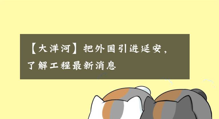 【大洋河】把外国引进延安，了解工程最新消息