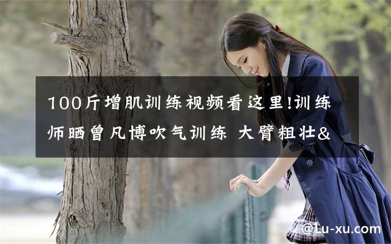 100斤增肌训练视频看这里!训练师晒曾凡博吹气训练 大臂粗壮&增肌明显