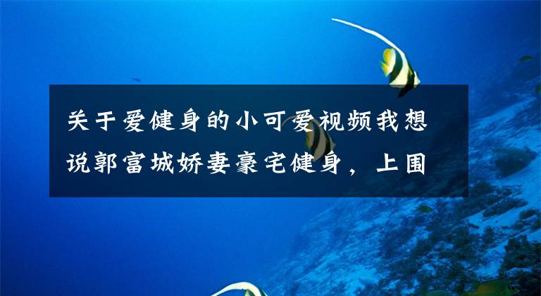 关于爱健身的小可爱视频我想说郭富城娇妻豪宅健身，上围丰满曲线傲人，曾两小时消费七位数