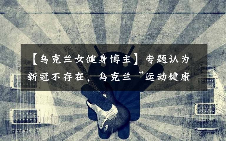 【乌克兰女健身博主】专题认为新冠不存在，乌克兰“运动健康博主”旅游时感染去世，小女儿刚9个月