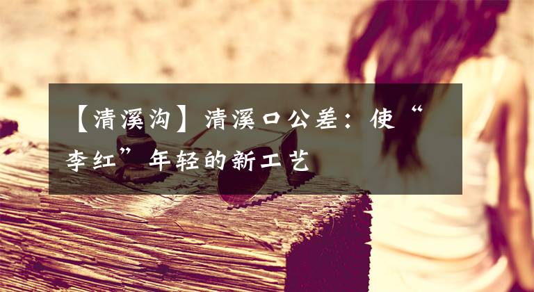 【清溪沟】清溪口公差：使“李红”年轻的新工艺