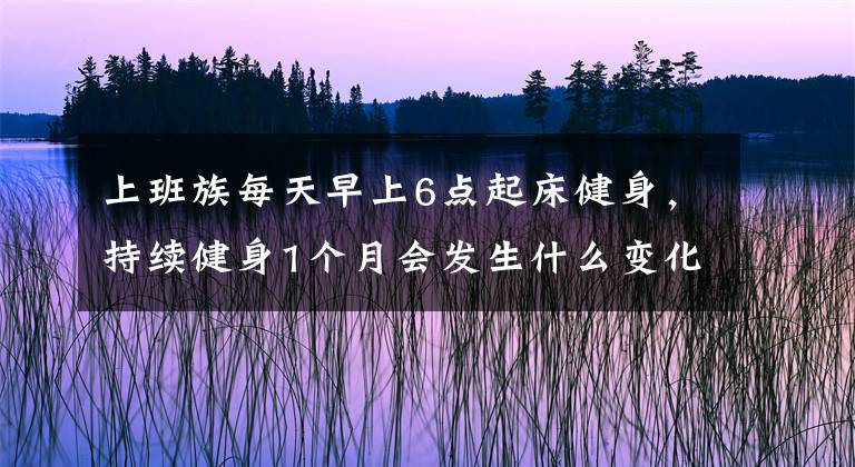 上班族每天早上6点起床健身，持续健身1个月会发生什么变化？