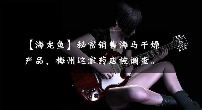 【海龙鱼】秘密销售海马干燥产品，梅州这家药店被调查。