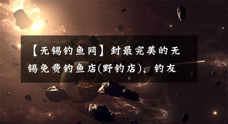 【无锡钓鱼网】封最完美的无锡免费钓鱼店(野钓店)，钓友大胆收藏。