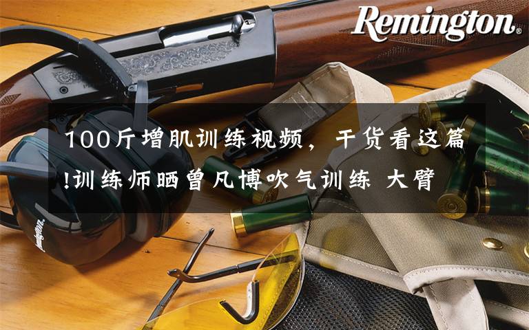 100斤增肌训练视频，干货看这篇!训练师晒曾凡博吹气训练 大臂粗壮&增肌明显