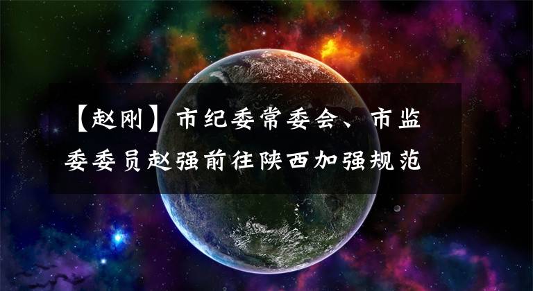 【赵刚】市纪委常委会、市监委委员赵强前往陕西加强规范和基层纪检监察工作调查。