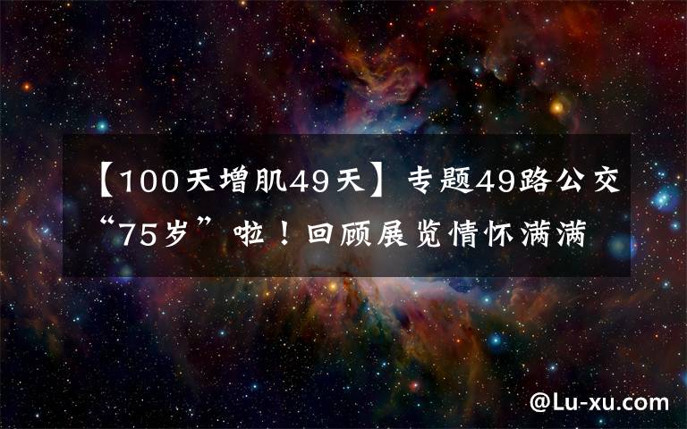 【100天增肌49天】专题49路公交“75岁”啦！回顾展览情怀满满