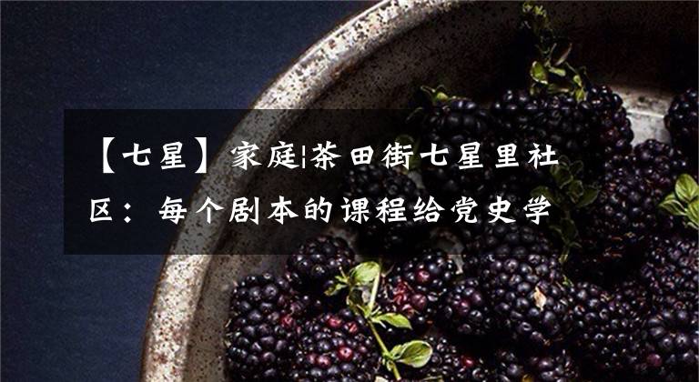 【七星】家庭|茶田街七星里社区：每个剧本的课程给党史学习注入了新的活力