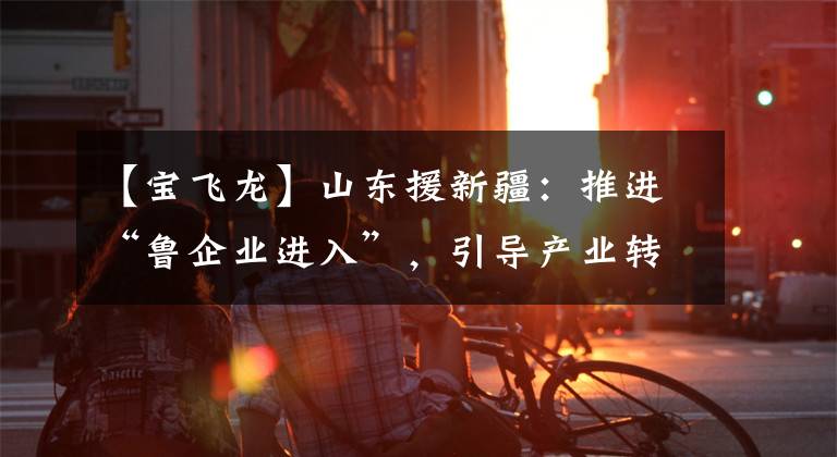 【宝飞龙】山东援新疆：推进“鲁企业进入”，引导产业转移