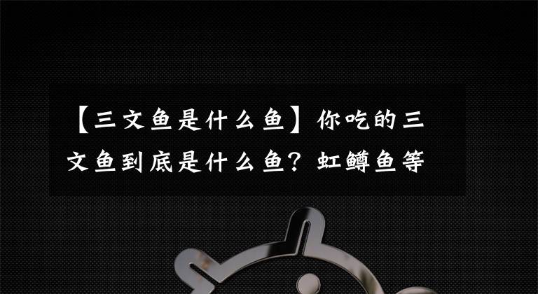 【三文鱼是什么鱼】你吃的三文鱼到底是什么鱼？虹鳟鱼等被归类为鲑鱼