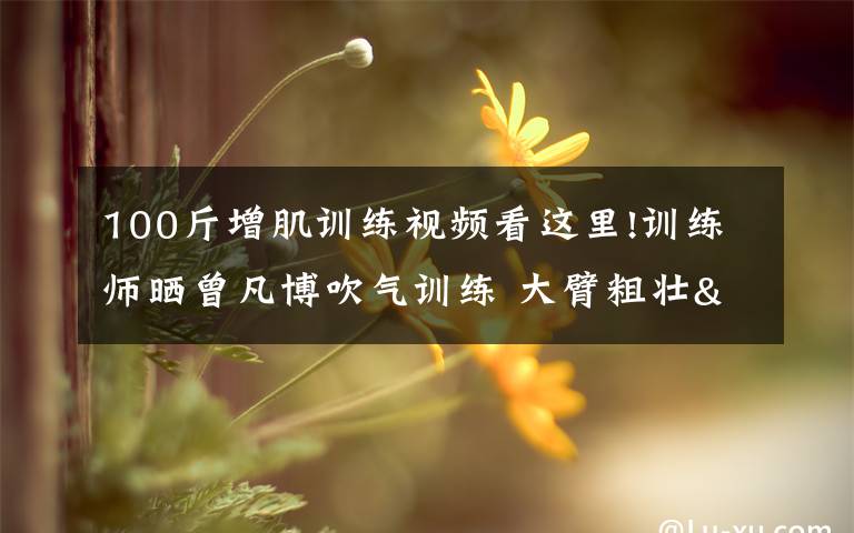 100斤增肌训练视频看这里!训练师晒曾凡博吹气训练 大臂粗壮&增肌明显