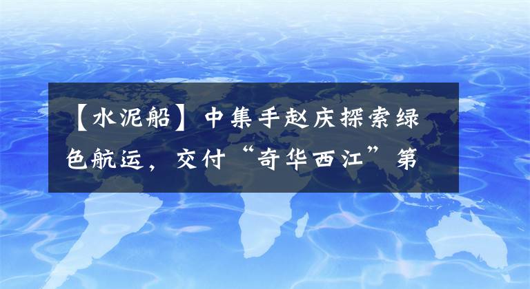 【水泥船】中集手赵庆探索绿色航运，交付“奇华西江”第一艘LNG动力罐头水泥船。
