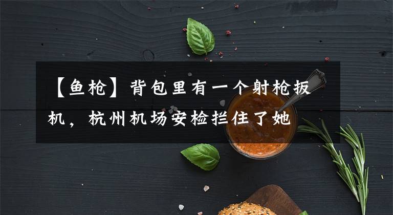 【鱼枪】背包里有一个射枪扳机，杭州机场安检拦住了她