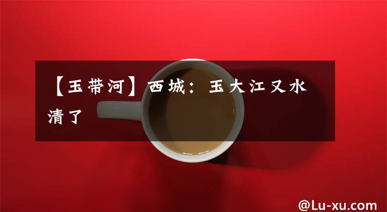 【玉带河】西城：玉大江又水清了