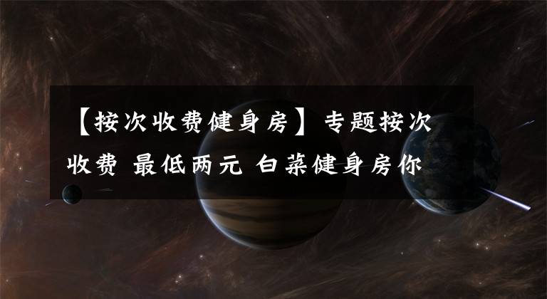 【按次收费健身房】专题按次收费 最低两元 白菜健身房你打卡了吗？