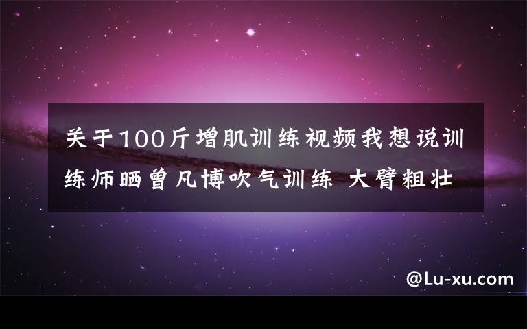 关于100斤增肌训练视频我想说训练师晒曾凡博吹气训练 大臂粗壮&增肌明显