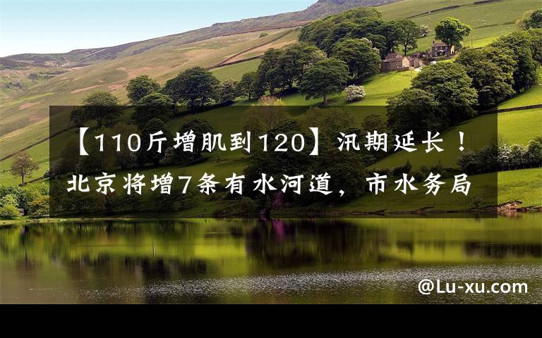 【110斤增肌到120】汛期延长！北京将增7条有水河道，市水务局​提醒——