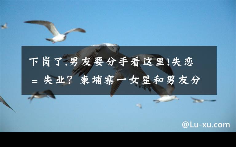 下岗了.男友要分手看这里!失恋 = 失业？柬埔寨一女星和男友分手后便不露面了
