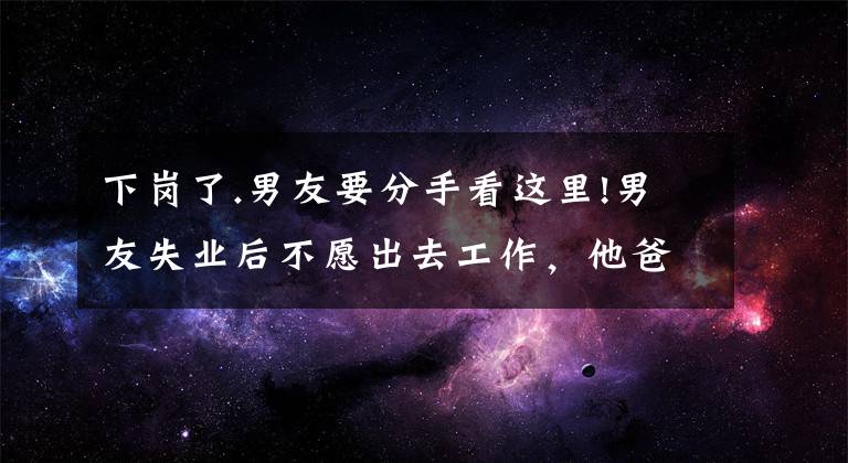 下岗了.男友要分手看这里!男友失业后不愿出去工作，他爸妈断掉了生活费，想让我帮他还车贷