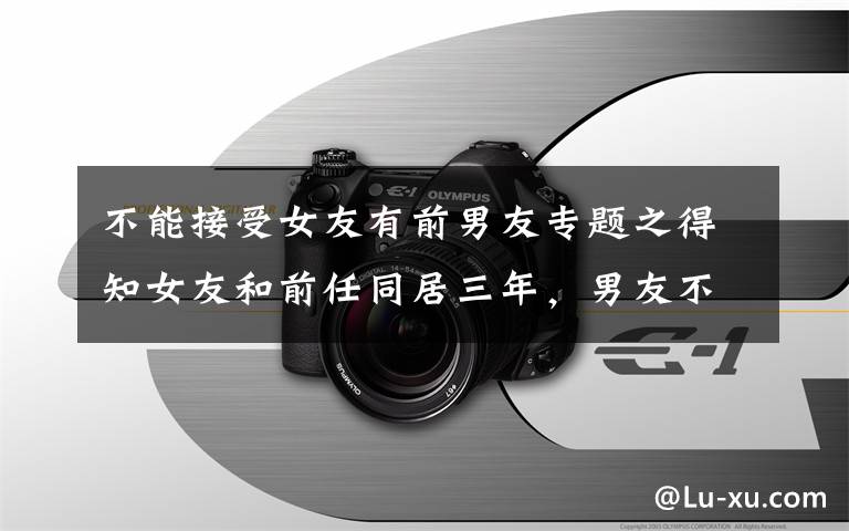不能接受女友有前男友专题之得知女友和前任同居三年，男友不告而别：男女交往，三件事不能做