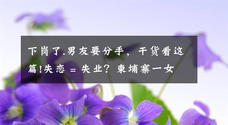下岗了.男友要分手，干货看这篇!失恋 = 失业？柬埔寨一女星和男友分手后便不露面了