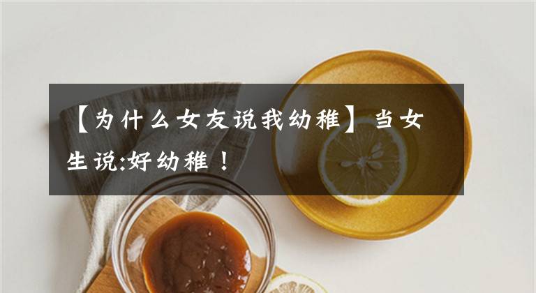 【为什么女友说我幼稚】当女生说:好幼稚！