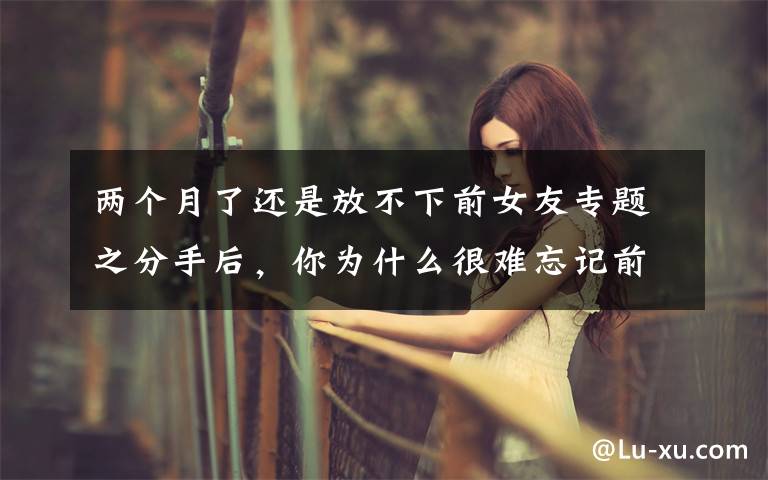 两个月了还是放不下前女友专题之分手后，你为什么很难忘记前任？心理学家告诉你答案