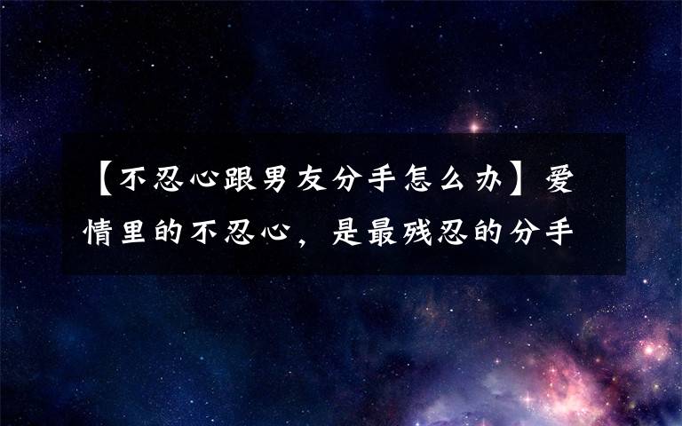 【不忍心跟男友分手怎么办】爱情里的不忍心，是最残忍的分手方式