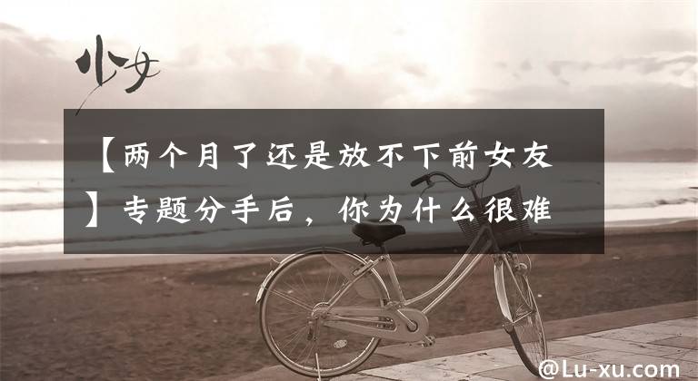 【两个月了还是放不下前女友】专题分手后，你为什么很难忘记前任？心理学家告诉你答案