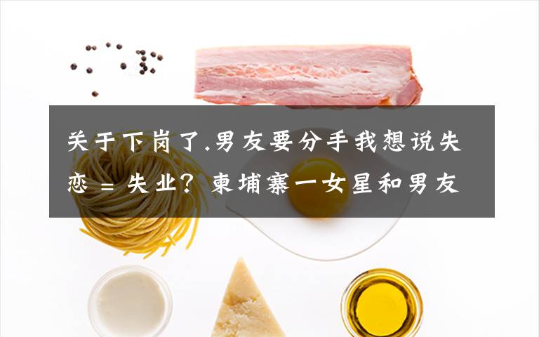 关于下岗了.男友要分手我想说失恋 = 失业？柬埔寨一女星和男友分手后便不露面了