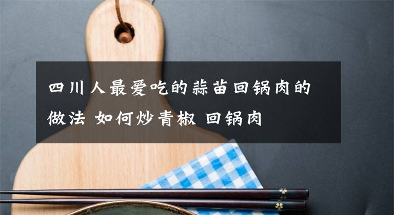 四川人最爱吃的蒜苗回锅肉的做法 如何炒青椒 回锅肉